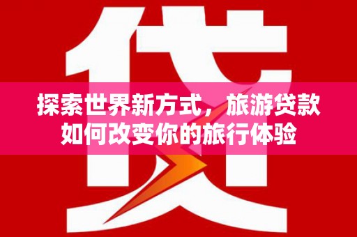 海勃湾探索世界新方式，旅游贷款如何改变你的旅行体验