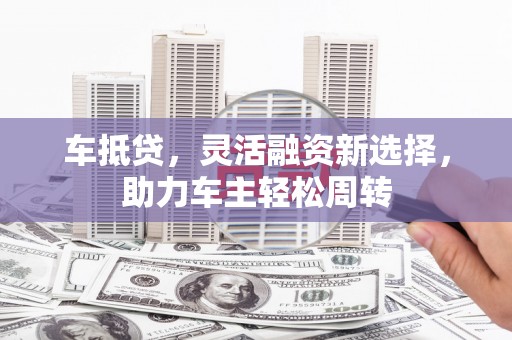 海勃湾车抵贷，灵活融资新选择，助力车主轻松周转