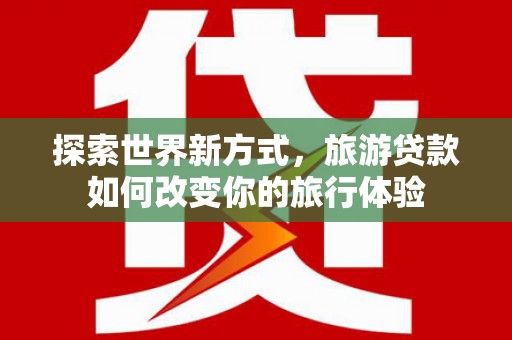 海勃湾探索世界新方式，旅游贷款如何改变你的旅行体验